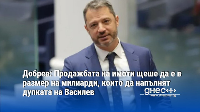 Добрев: Продажбата на имоти щеше да е в размер на милиарди, които да напълнят дупката на Василев