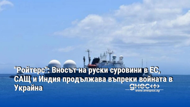 "Ройтерс": Вносът на руски суровини в ЕС, САЩ и Индия продължава въпреки войната в Украйна