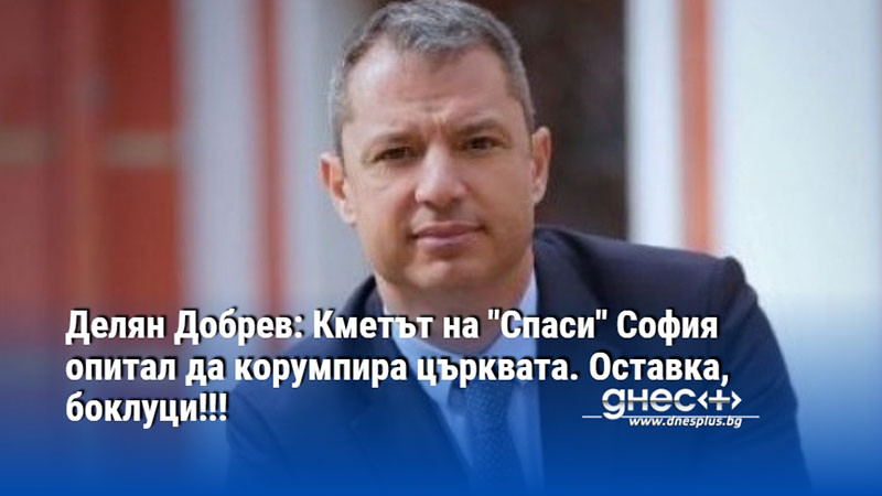 Делян Добрев: Кметът на "Спаси" София опитал да корумпира църквата. Оставка, боклуци!!!