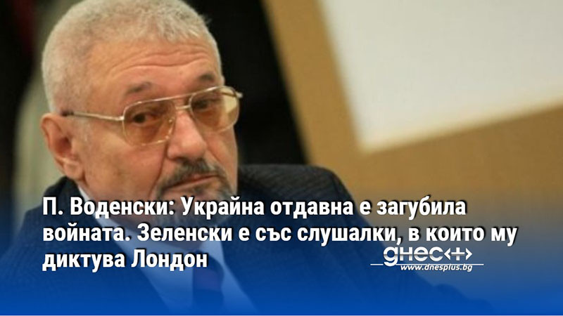 П. Воденски: Украйна отдавна е загубила войната. Зеленски е със слушалки, в които му диктува Лондон