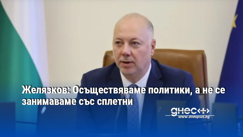 Желязков: Осъществяваме политики, а не се занимаваме със сплетни