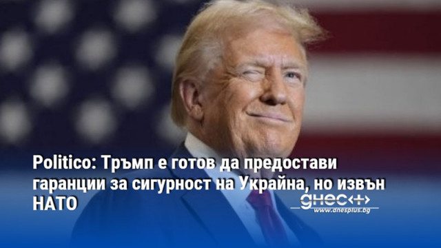 Politico: Тръмп е готов да предостави гаранции за сигурност на Украйна, но извън НАТО