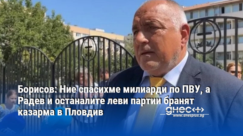 Борисов: Ние спасихме милиарди по ПВУ, а Радев и останалите леви партии бранят казарма в Пловдив