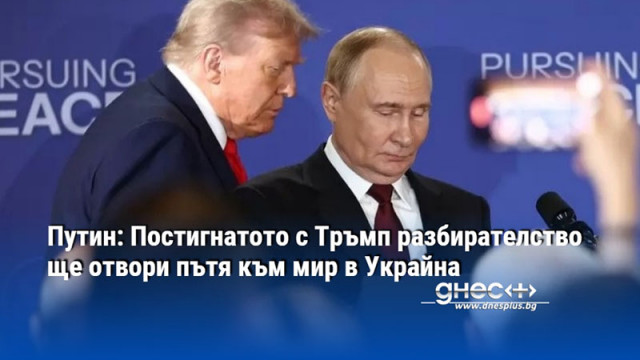 Путин: Постигнатото с Тръмп разбирателство ще отвори пътя към мир в Украйна