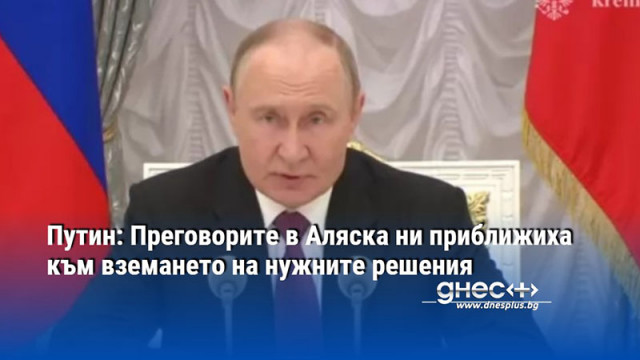 Путин: Преговорите в Аляска ни приближиха към вземането на нужните решения