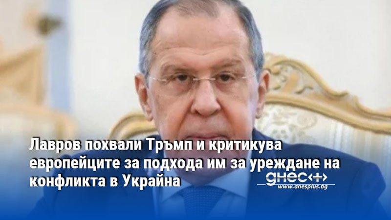 Лавров похвали Тръмп и критикува европейците за подхода им за уреждане на конфликта в Украйна