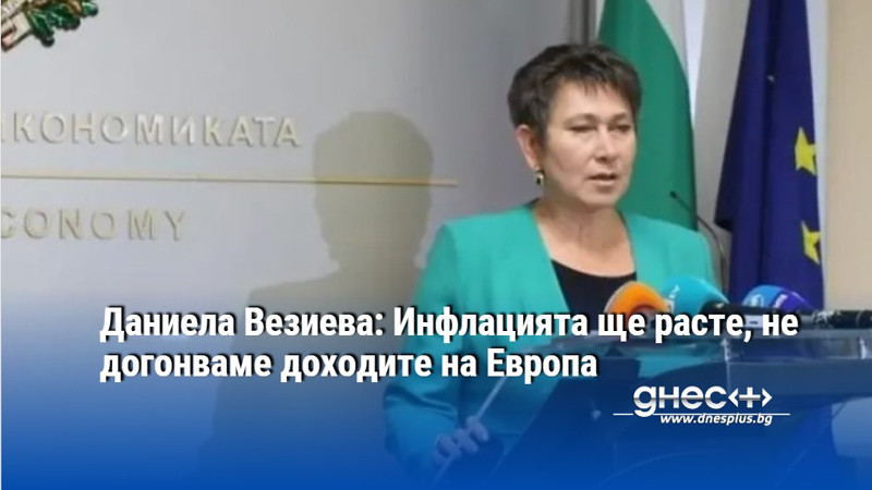 Даниела Везиева: Инфлацията ще расте, не догонваме доходите на Европа