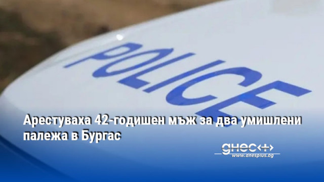 Арестуваха 42-годишен мъж за два умишлени палежа в Бургас