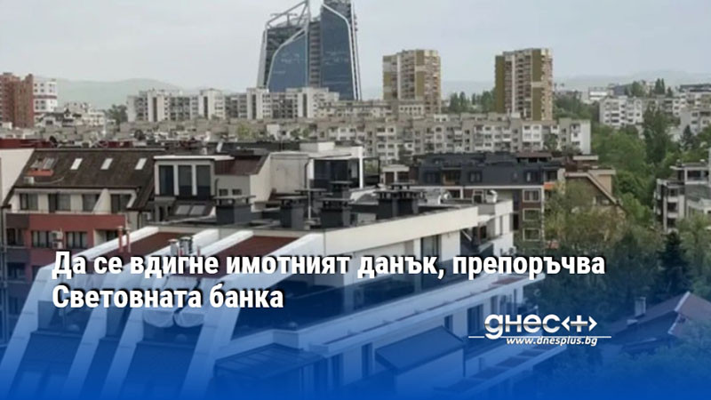 Да се вдигне имотният данък, препоръчва Световната банка