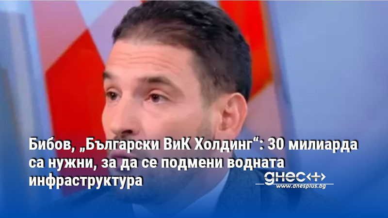 Бибов, „Български ВиК Холдинг“: 30 милиарда са нужни, за да се подмени водната инфраструктура