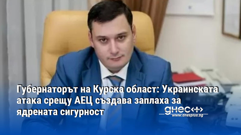 Губернаторът на Курска област: Украинската атака срещу АЕЦ създава заплаха за ядрената сигурност