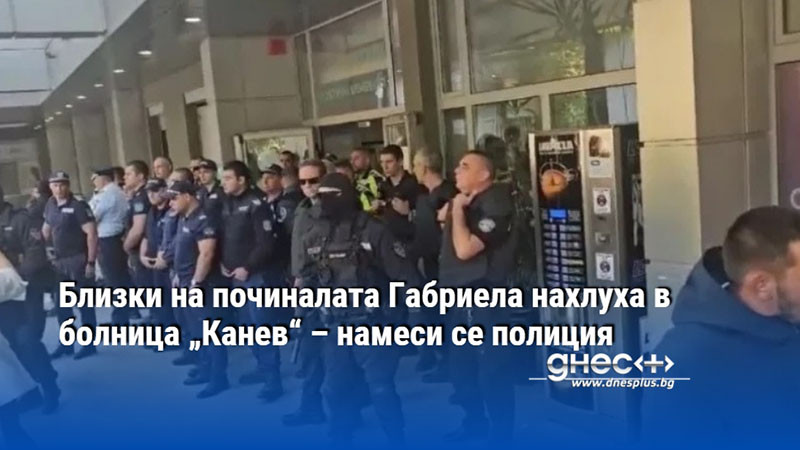 Близки на починалата Габриела нахлуха в болница „Канев“ – намеси се полиция