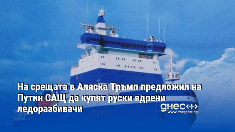 На срещата в Аляска Тръмп предложил на Путин САЩ да купят руски ядрени ледоразбивачи