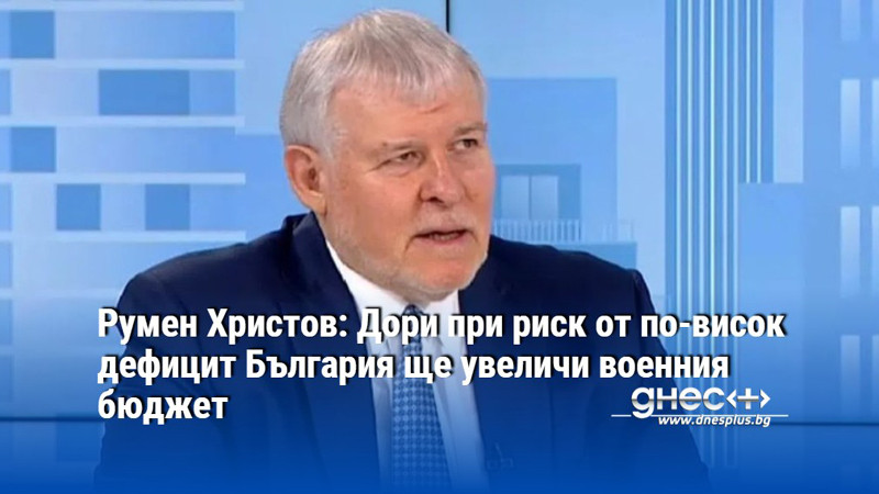 Румен Христов: Дори при риск от по-висок дефицит България ще увеличи военния бюджет
