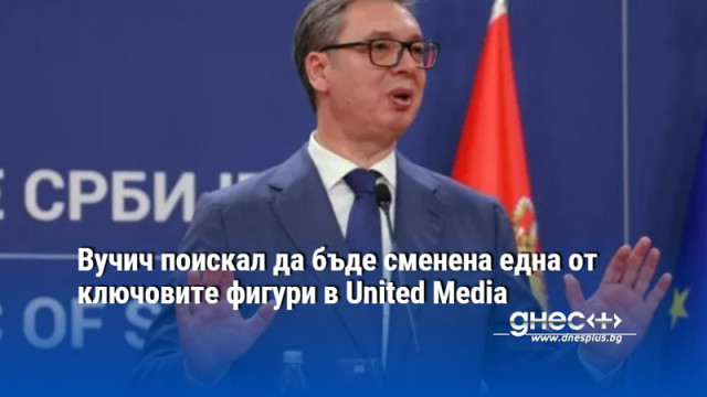 Вучич поискал да бъде сменена една от ключовите фигури в United Media