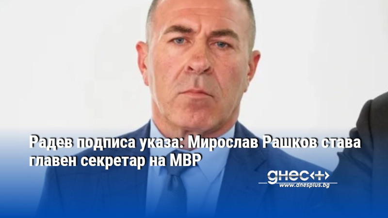 Радев подписа указа: Мирослав Рашков става главен секретар на МВР