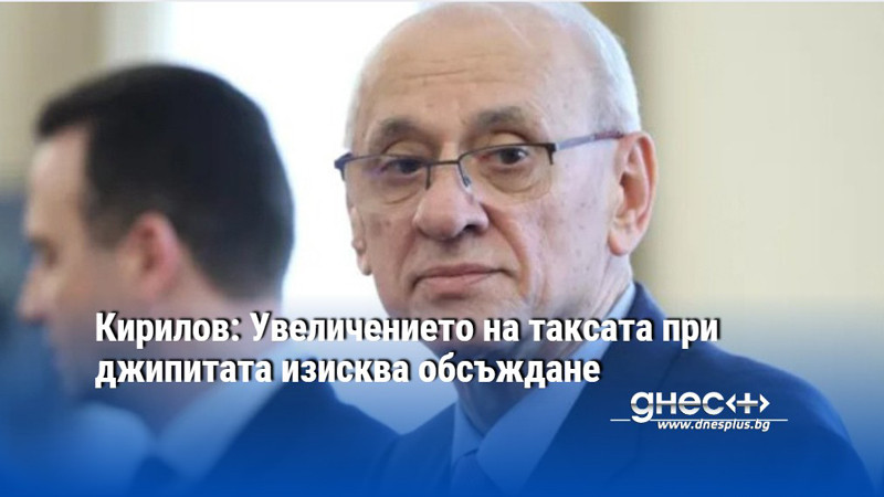 Кирилов: Увеличението на таксата при джипитата изисква обсъждане