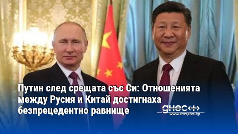 Путин след срещата със Си: Отношенията между Русия и Китай достигнаха безпрецедентно равнище
