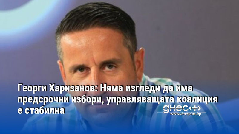 Георги Харизанов: Няма изгледи да има предсрочни избори, управляващата коалиция е стабилна