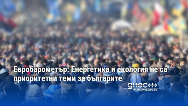 Евробарометър: Енергетика и екология не са приоритетни теми за българите