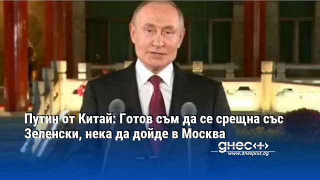 Путин от Китай: Готов съм да се срещна със Зеленски, нека да дойде в Москва