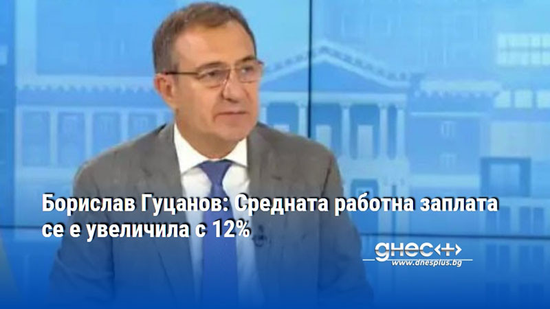 Борислав Гуцанов: Средната работна заплата се е увеличила с 12%