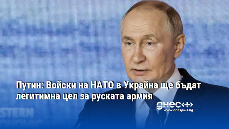 Путин: Войски на НАТО в Украйна ще бъдат легитимна цел за руската армия