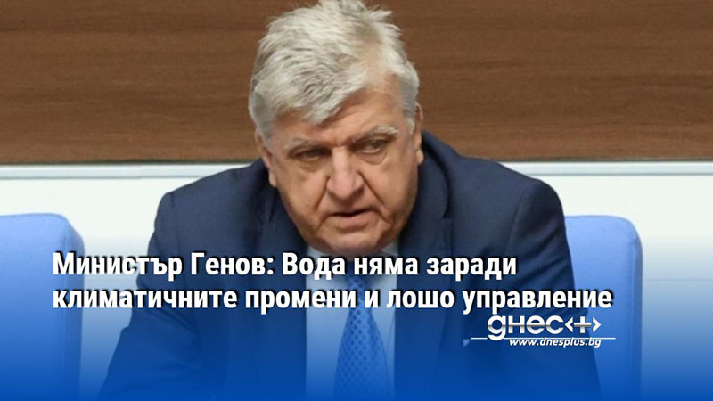 Министър Генов: Вода няма заради климатичните промени и лошо управление
