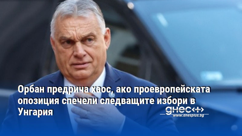 Орбан предрича хаос, ако проевропейската опозиция спечели следващите избори в Унгария