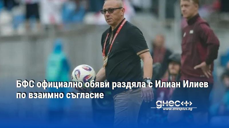 БФС официално обяви раздяла с Илиан Илиев по взаимно съгласие