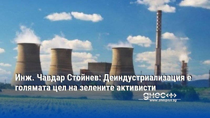 Инж. Чавдар Стойнев: Деиндустриализация е голямата цел на зелените активисти