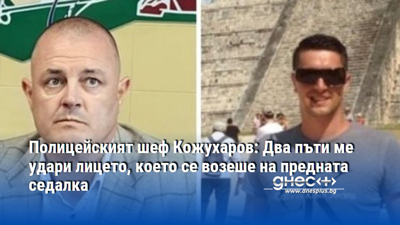 Полицейският шеф Кожухаров: Два пъти ме удари лицето, което се возеше на предната седалка