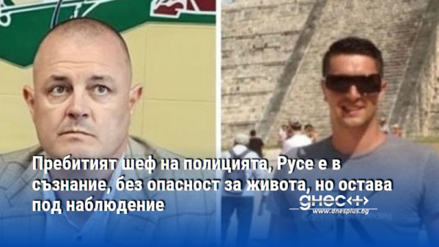 Пребитият шеф на полицията, Русе е в съзнание, без опасност за живота, но остава под наблюдение