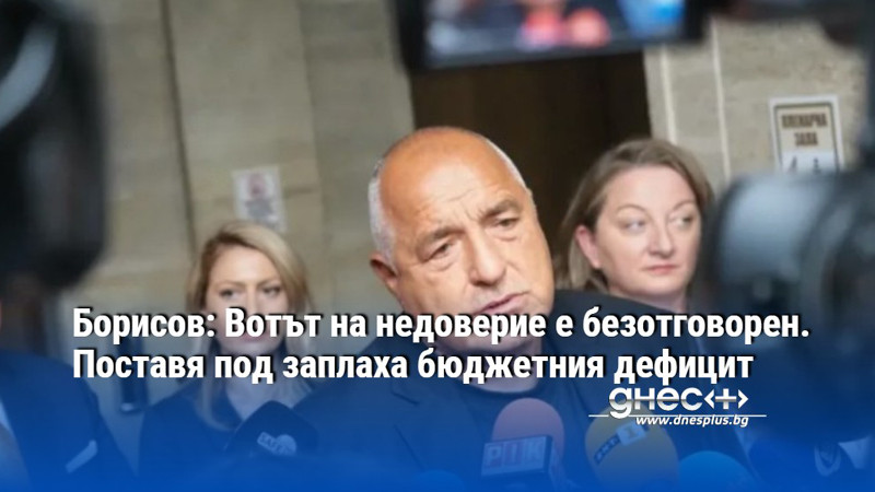 Борисов: Вотът на недоверие е безотговорен. Поставя под заплаха бюджетния дефицит