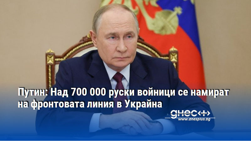 Путин: Над 700 000 руски войници се намират на фронтовата линия в Украйна