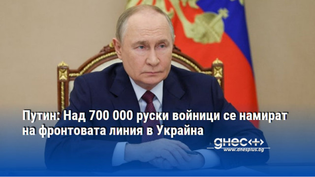 Путин: Над 700 000 руски войници се намират на фронтовата линия в Украйна