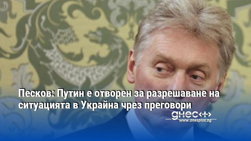 Песков: Путин е отворен за разрешаване на ситуацията в Украйна чрез преговори