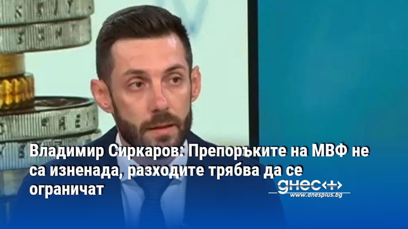 Владимир Сиркаров: Препоръките на МВФ не са изненада, разходите трябва да се ограничат
