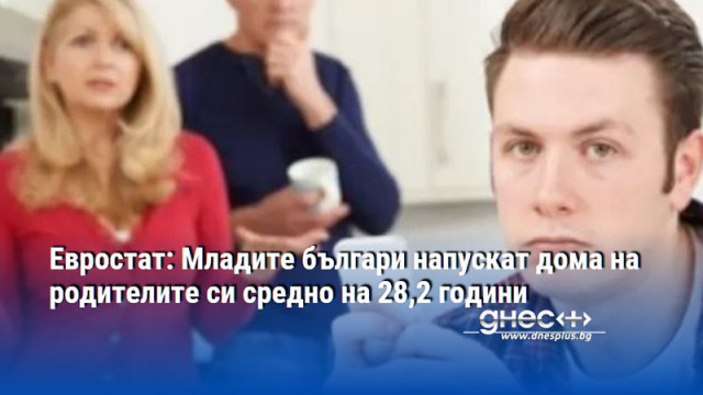 Евростат: Младите българи напускат дома на родителите си средно на 28,2 години