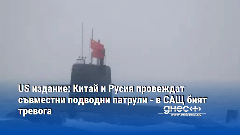 US издание: Китай и Русия провеждат съвместни подводни патрули - в САЩ бият тревога