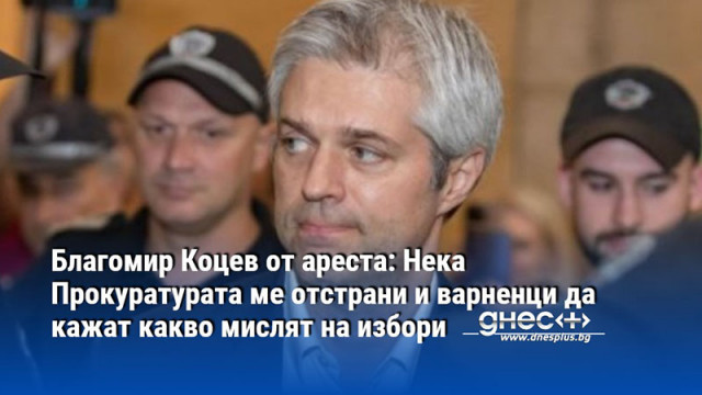 Благомир Коцев от ареста: Нека Прокуратурата ме отстрани и варненци да кажат какво мислят на избори