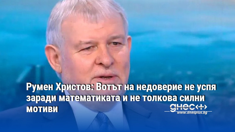 Румен Христов: Вотът на недоверие не успя заради математиката и не толкова силни мотиви