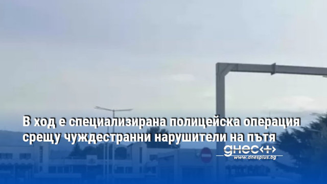В ход е специализирана полицейска операция срещу чуждестранни нарушители на пътя