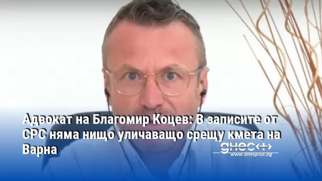 Адвокат на Благомир Коцев: В записите от СРС няма нищо уличаващо срещу кмета на Варна