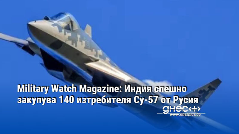 Military Watch Magazine: Индия спешно закупува 140 изтребителя Су-57 от Русия