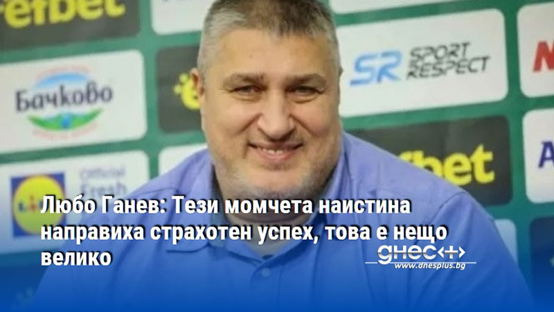 Любо Ганев: Тези момчета наистина направиха страхотен успех, това е нещо велико