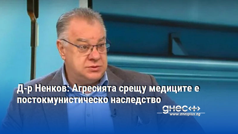 Д-р Ненков: Агресията срещу медиците е постокмунистическо наследство
