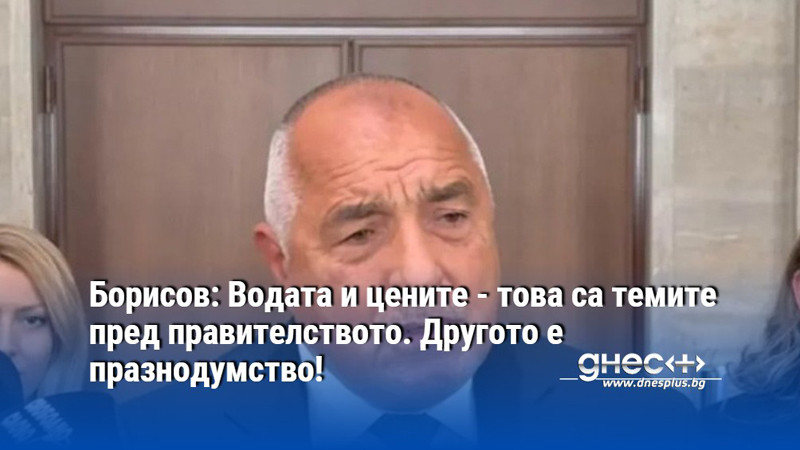 Борисов: Водата и цените - това са темите пред правителството. Другото е празнодумство!
