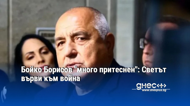 Бойко Борисов "много притеснен": Светът върви към война