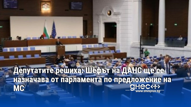 Депутатите решиха: Шефът на ДАНС ще се назначава от парламента по предложение на МС